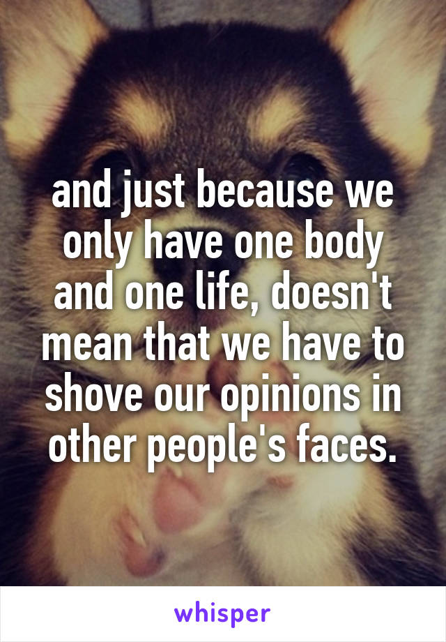 and just because we only have one body and one life, doesn't mean that we have to shove our opinions in other people's faces.