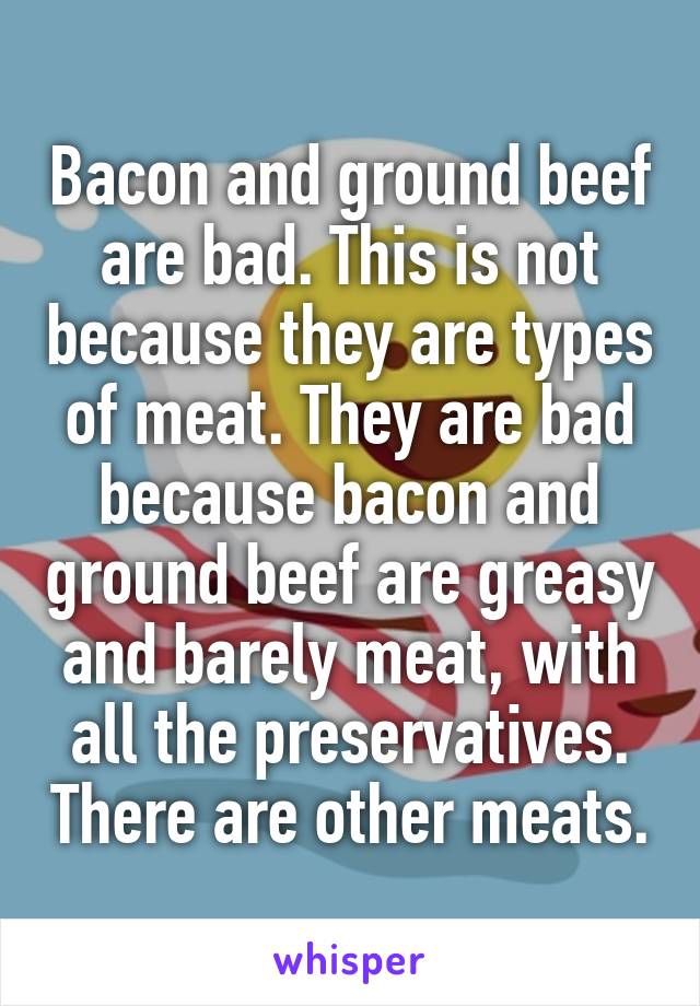 Bacon and ground beef are bad. This is not because they are types of meat. They are bad because bacon and ground beef are greasy and barely meat, with all the preservatives. There are other meats.