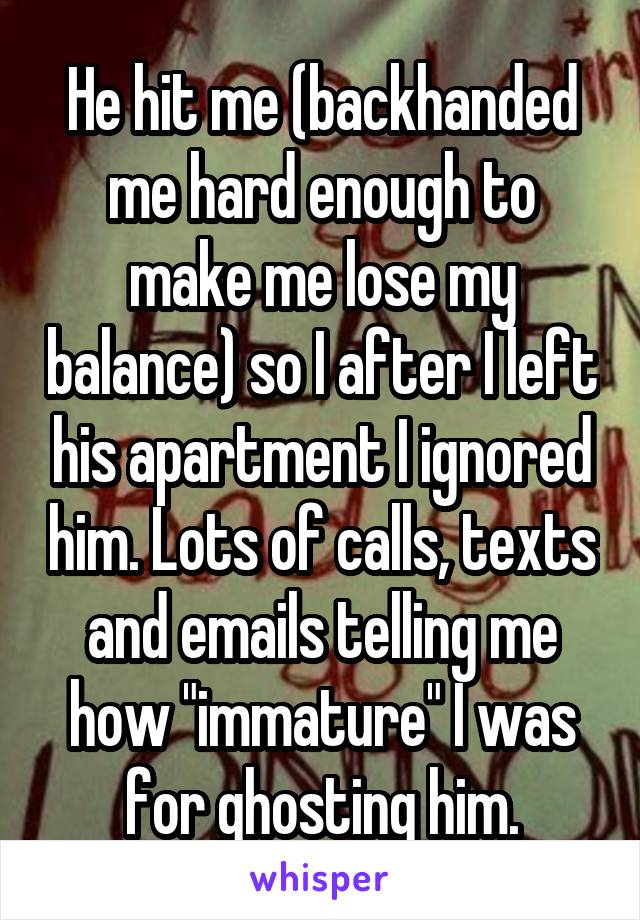 He hit me (backhanded me hard enough to make me lose my balance) so I after I left his apartment I ignored him. Lots of calls, texts and emails telling me how "immature" I was for ghosting him.