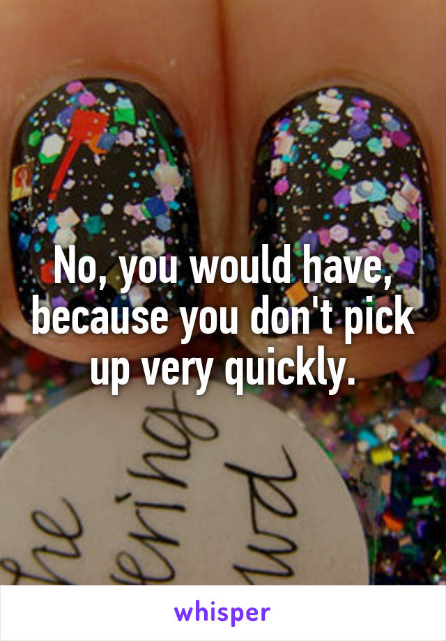 No, you would have, because you don't pick up very quickly.