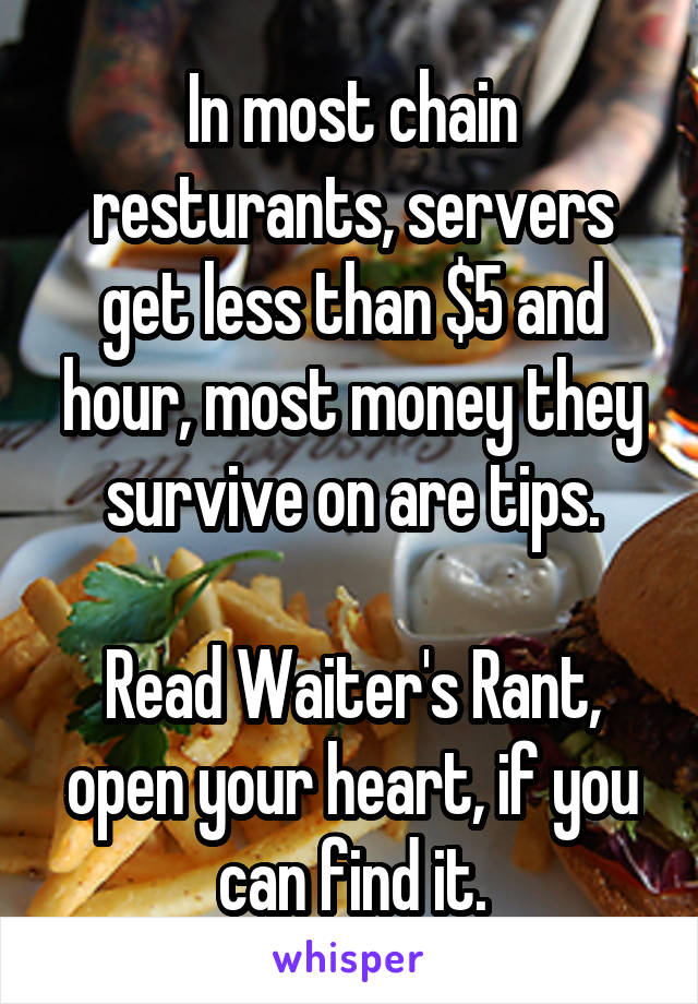 In most chain resturants, servers get less than $5 and hour, most money they survive on are tips.

Read Waiter's Rant, open your heart, if you can find it.