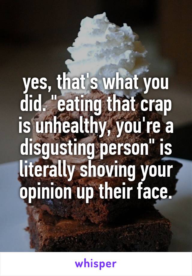 yes, that's what you did. "eating that crap is unhealthy, you're a disgusting person" is literally shoving your opinion up their face.