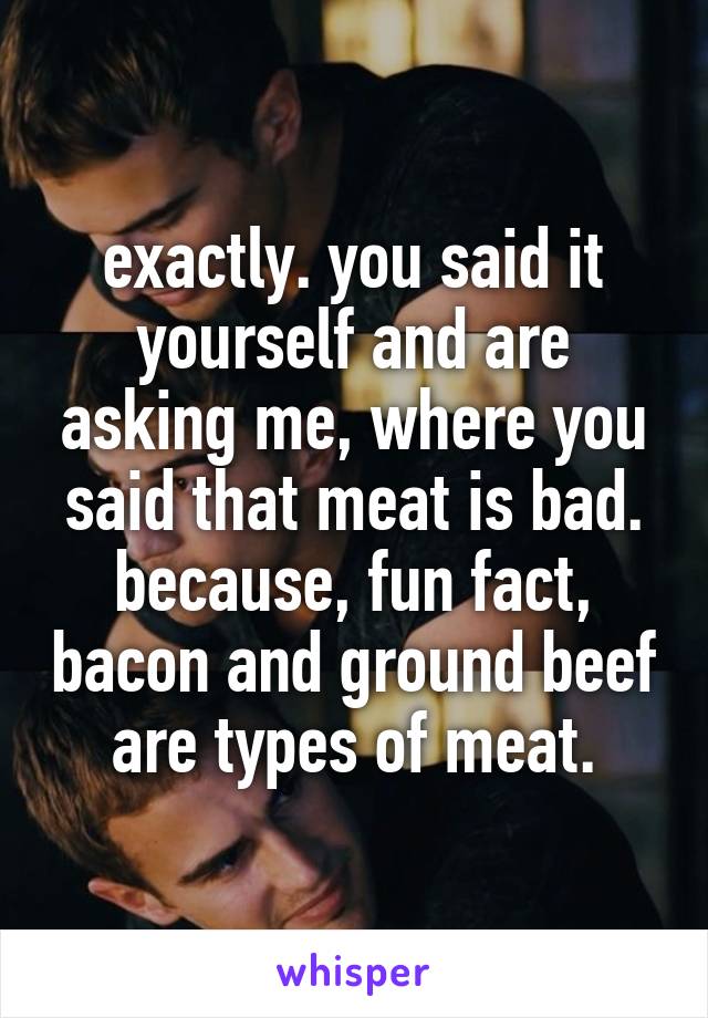 exactly. you said it yourself and are asking me, where you said that meat is bad. because, fun fact, bacon and ground beef are types of meat.