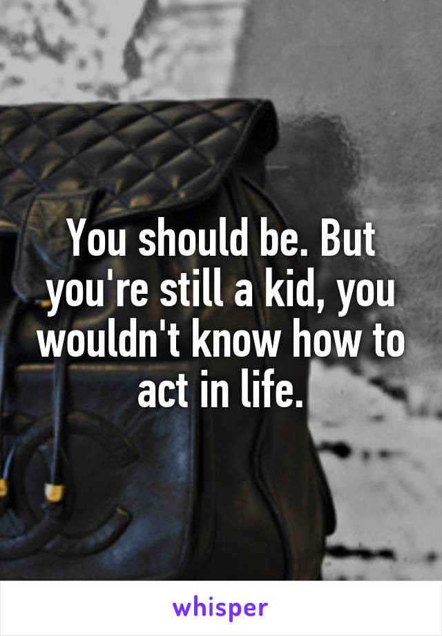 You should be. But you're still a kid, you wouldn't know how to act in life.