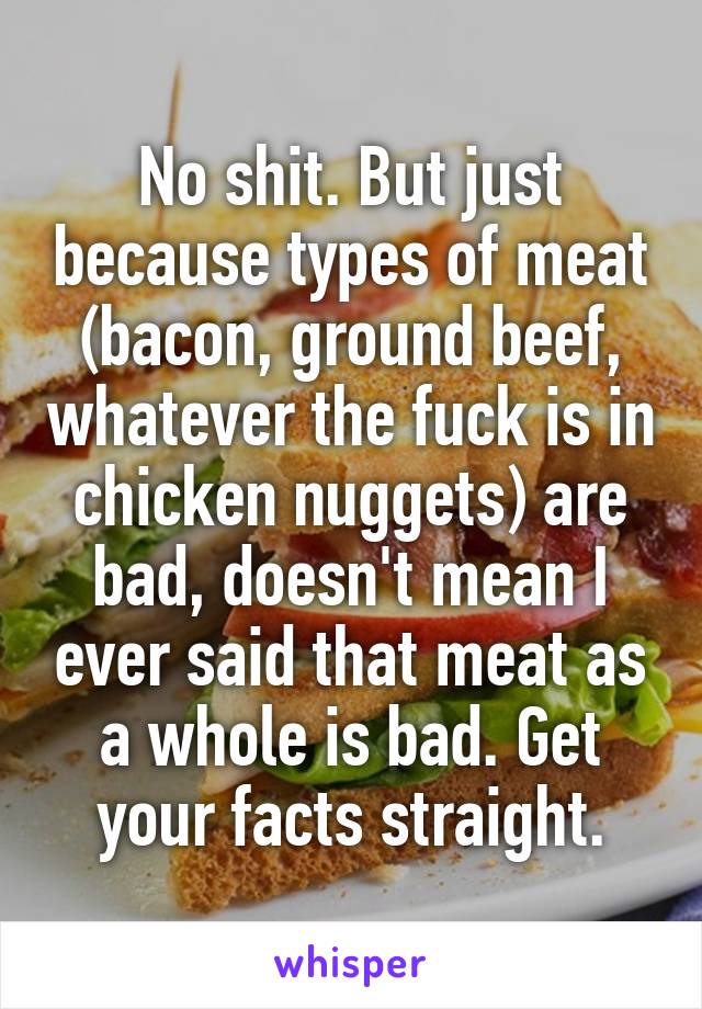 No shit. But just because types of meat (bacon, ground beef, whatever the fuck is in chicken nuggets) are bad, doesn't mean I ever said that meat as a whole is bad. Get your facts straight.