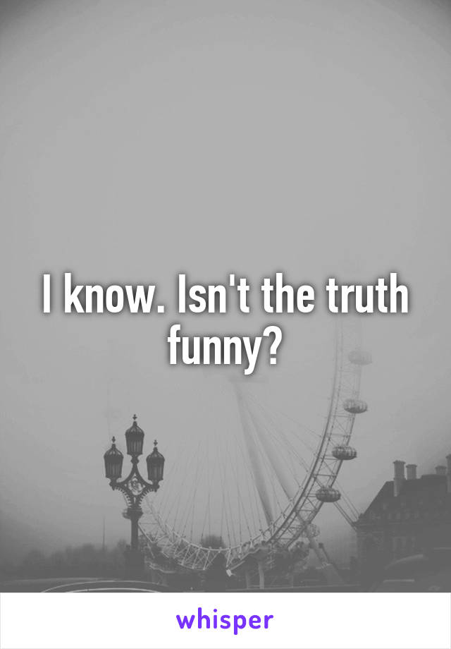 I know. Isn't the truth funny?