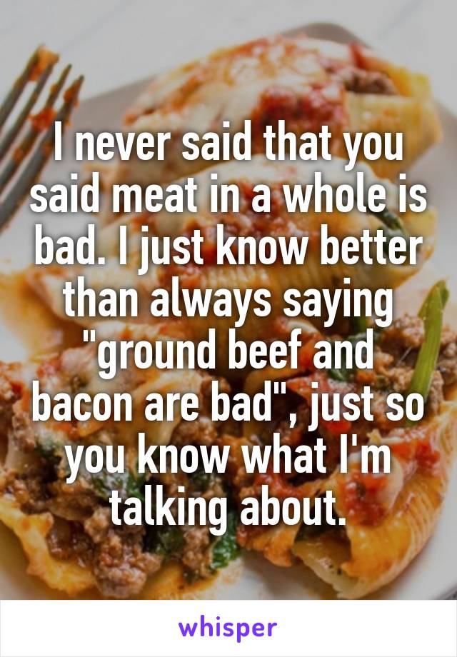 I never said that you said meat in a whole is bad. I just know better than always saying "ground beef and bacon are bad", just so you know what I'm talking about.