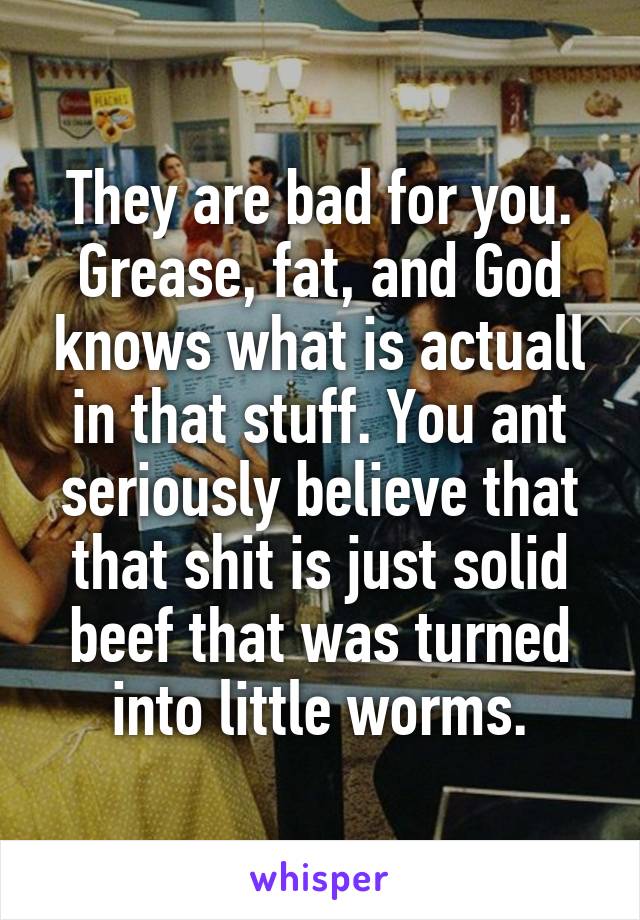 They are bad for you. Grease, fat, and God knows what is actuall in that stuff. You ant seriously believe that that shit is just solid beef that was turned into little worms.