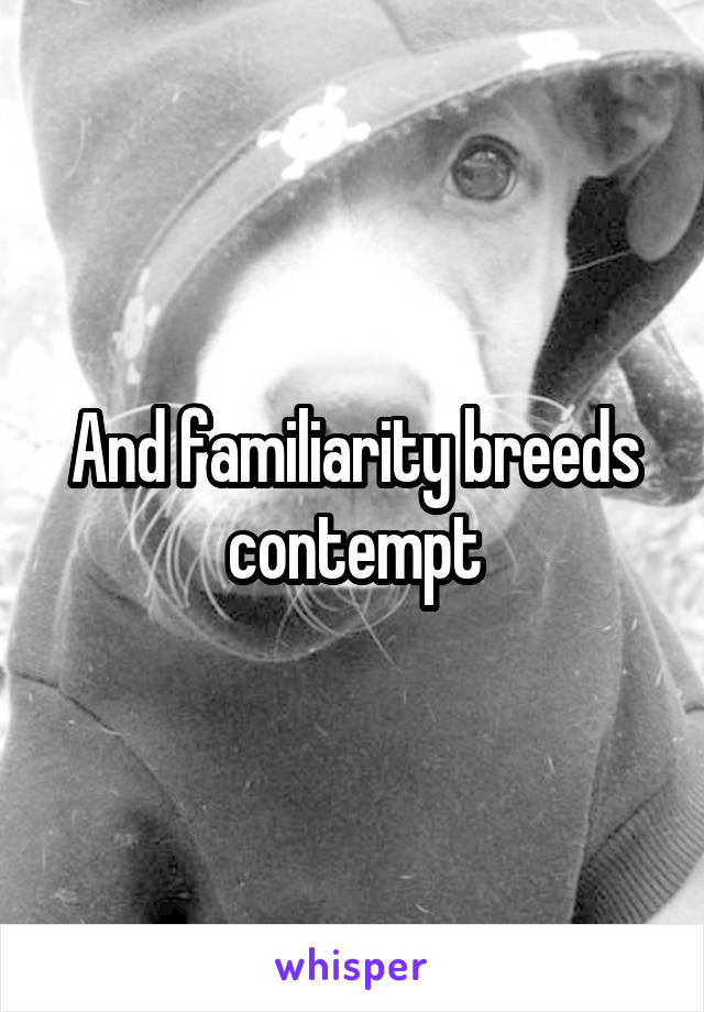 And familiarity breeds contempt