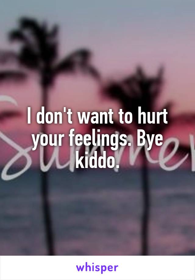 I don't want to hurt your feelings. Bye kiddo.