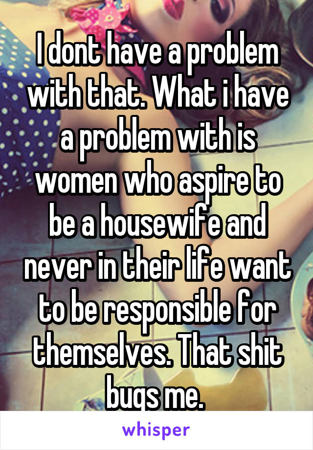 I dont have a problem with that. What i have a problem with is women who aspire to be a housewife and never in their life want to be responsible for themselves. That shit bugs me. 