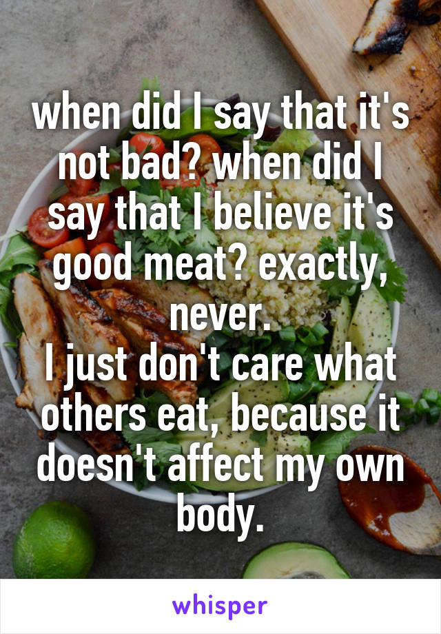 when did I say that it's not bad? when did I say that I believe it's good meat? exactly, never.
I just don't care what others eat, because it doesn't affect my own body.