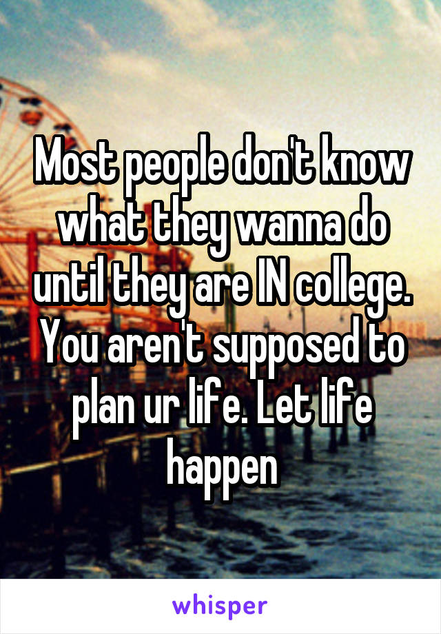 Most people don't know what they wanna do until they are IN college. You aren't supposed to plan ur life. Let life happen