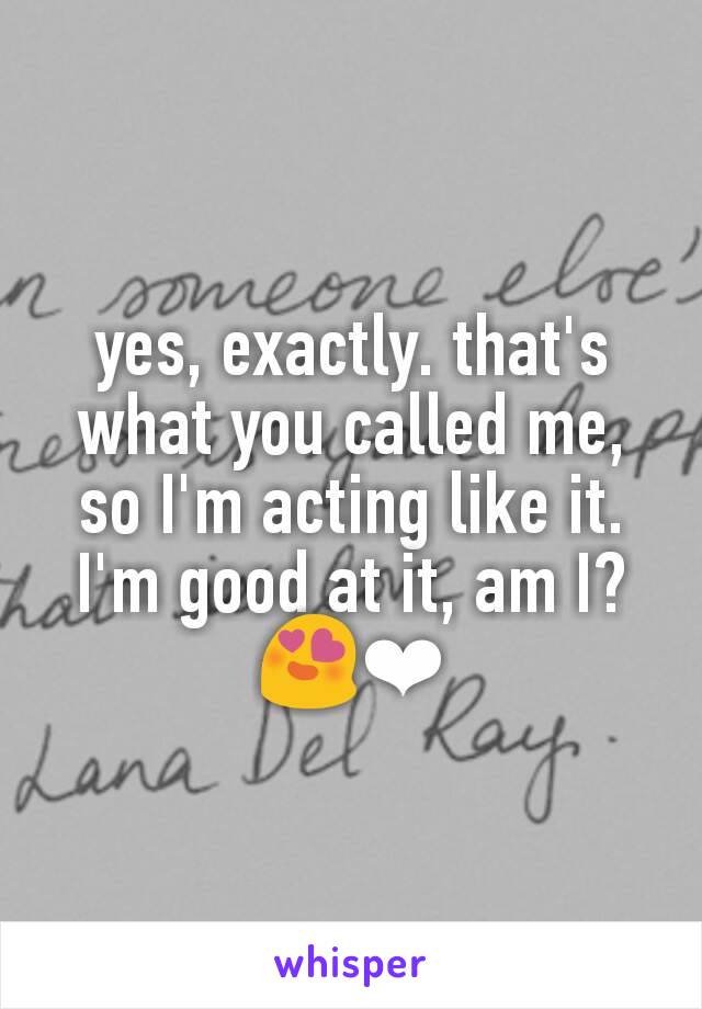 yes, exactly. that's what you called me, so I'm acting like it. I'm good at it, am I?
😍❤