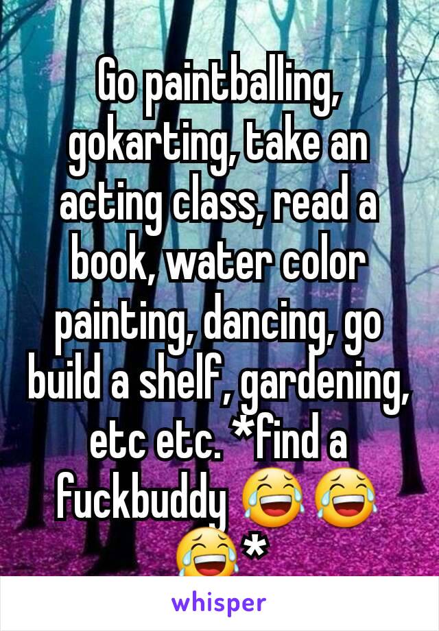 Go paintballing, gokarting, take an acting class, read a book, water color painting, dancing, go build a shelf, gardening, etc etc. *find a fuckbuddy 😂😂😂*