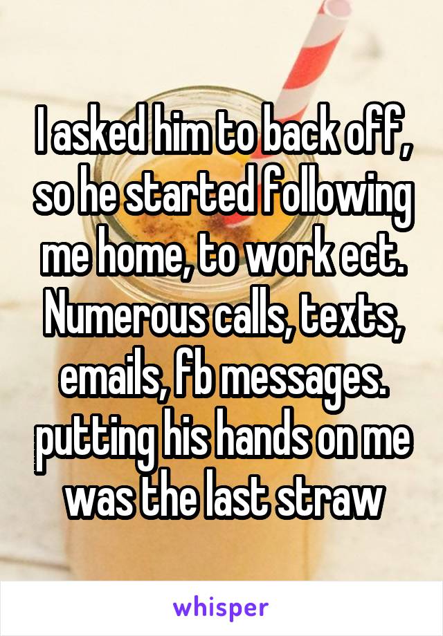I asked him to back off, so he started following me home, to work ect. Numerous calls, texts, emails, fb messages. putting his hands on me was the last straw
