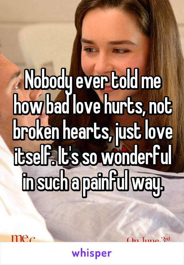 Nobody ever told me how bad love hurts, not broken hearts, just love itself. It's so wonderful in such a painful way.