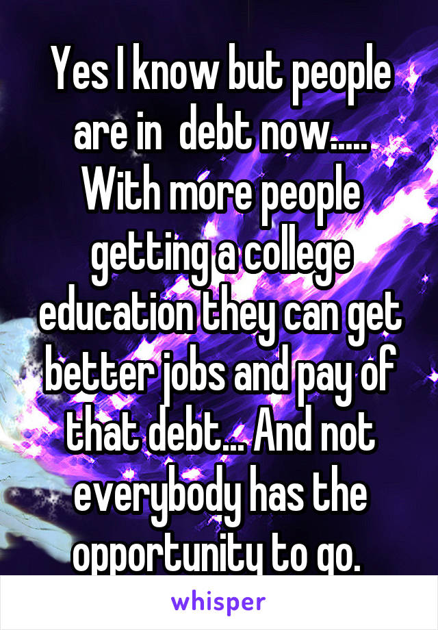 Yes I know but people are in  debt now..... With more people getting a college education they can get better jobs and pay of that debt... And not everybody has the opportunity to go. 