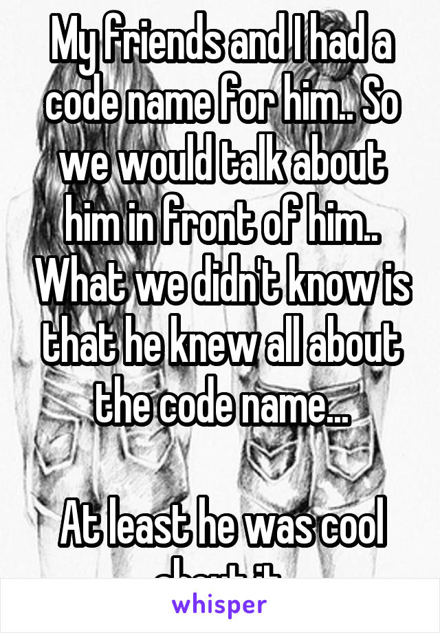 My friends and I had a code name for him.. So we would talk about him in front of him.. What we didn't know is that he knew all about the code name...

At least he was cool about it 