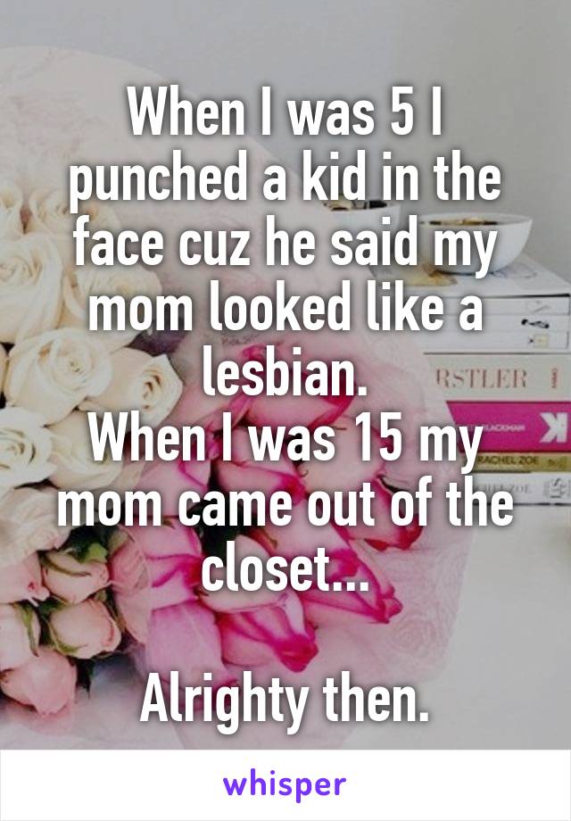 When I was 5 I punched a kid in the face cuz he said my mom looked like a lesbian.
When I was 15 my mom came out of the closet...

Alrighty then.