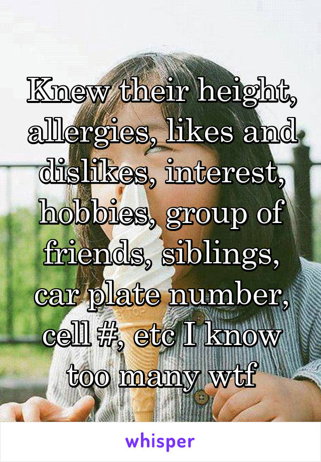 Knew their height, allergies, likes and dislikes, interest, hobbies, group of friends, siblings, car plate number, cell #, etc I know too many wtf