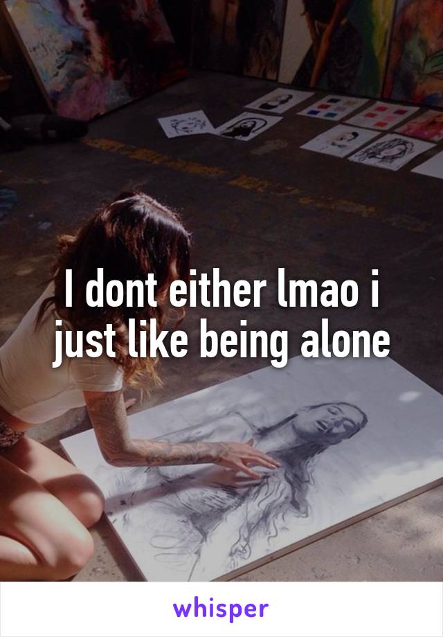 I dont either lmao i just like being alone