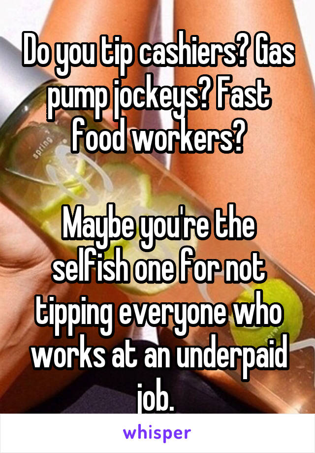 Do you tip cashiers? Gas pump jockeys? Fast food workers?

Maybe you're the selfish one for not tipping everyone who works at an underpaid job. 