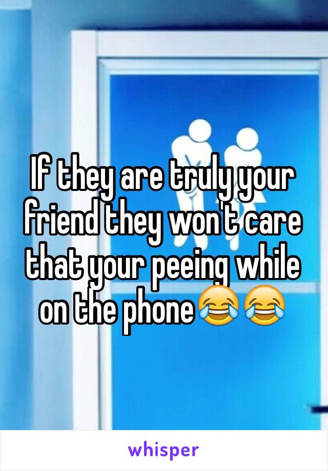 If they are truly your friend they won't care that your peeing while on the phone😂😂
