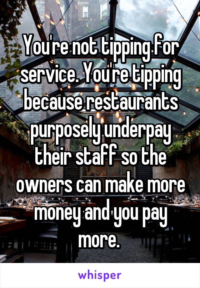 You're not tipping for service. You're tipping because restaurants purposely underpay their staff so the owners can make more money and you pay more. 