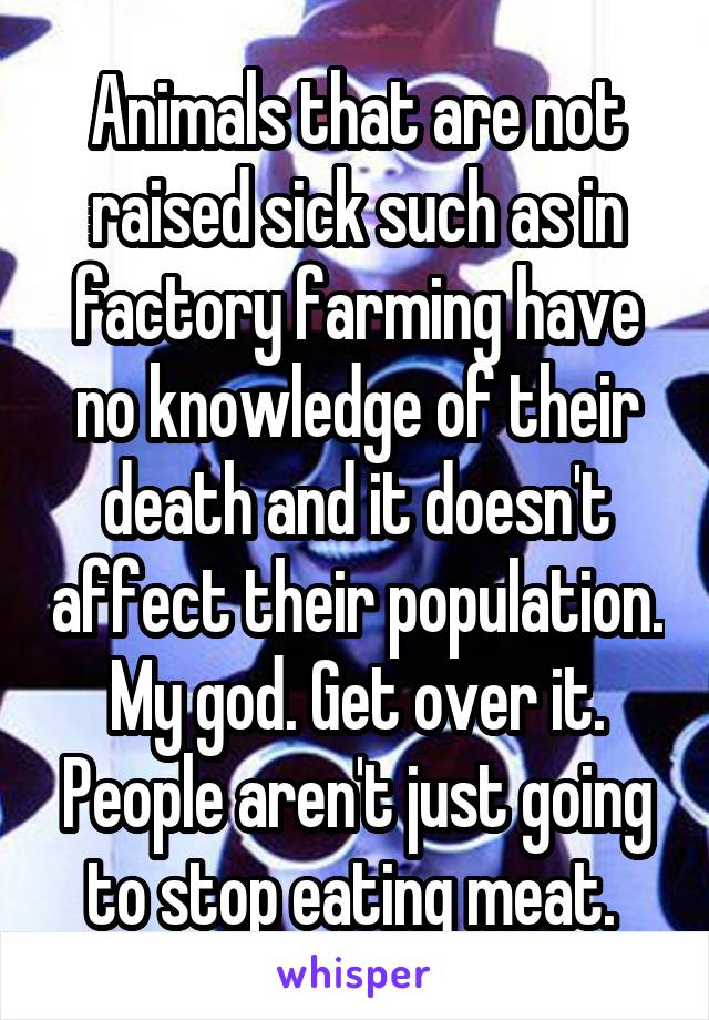 Animals that are not raised sick such as in factory farming have no knowledge of their death and it doesn't affect their population. My god. Get over it. People aren't just going to stop eating meat. 