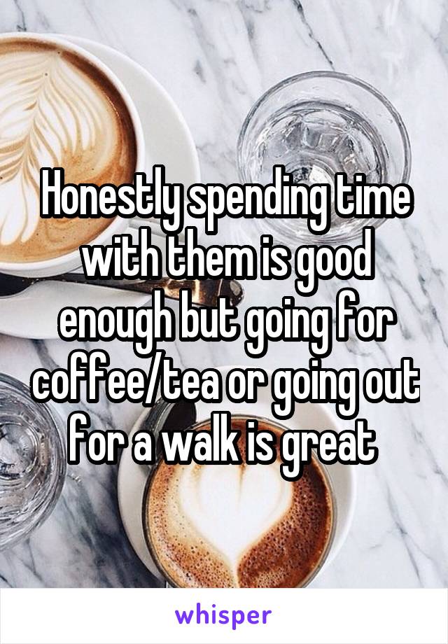 Honestly spending time with them is good enough but going for coffee/tea or going out for a walk is great 