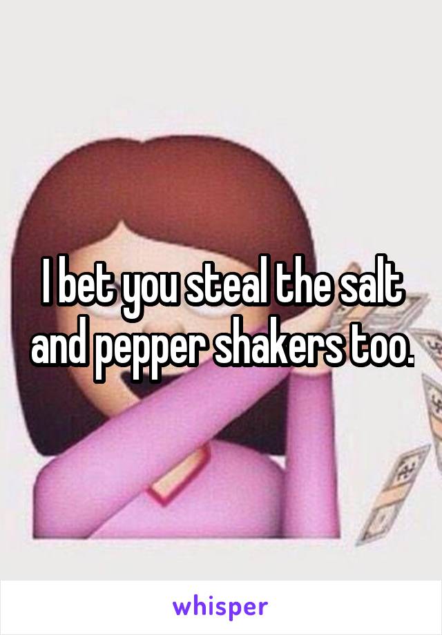 I bet you steal the salt and pepper shakers too.