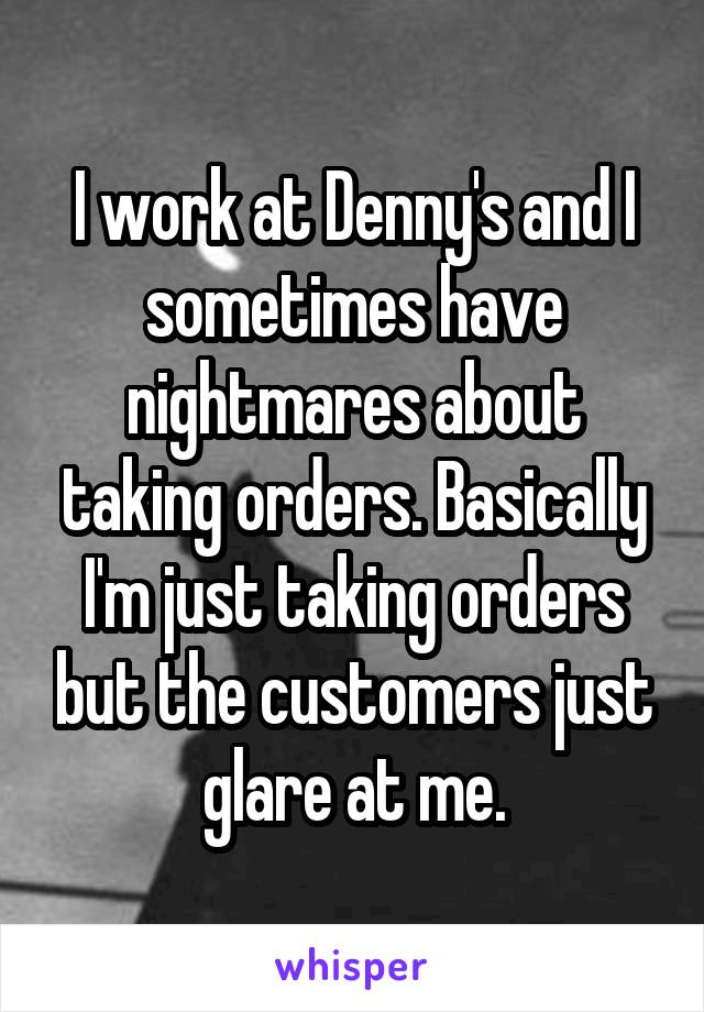 I work at Denny's and I sometimes have nightmares about taking orders. Basically I'm just taking orders but the customers just glare at me.