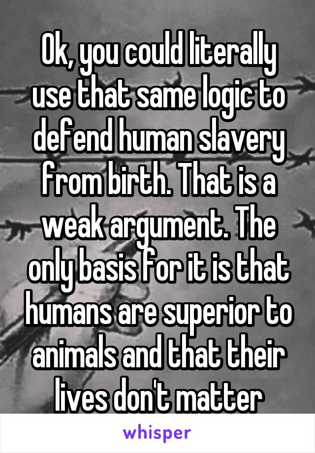 Ok, you could literally use that same logic to defend human slavery from birth. That is a weak argument. The only basis for it is that humans are superior to animals and that their lives don't matter