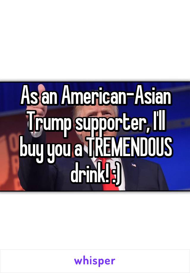 As an American-Asian Trump supporter, I'll buy you a TREMENDOUS drink! :)