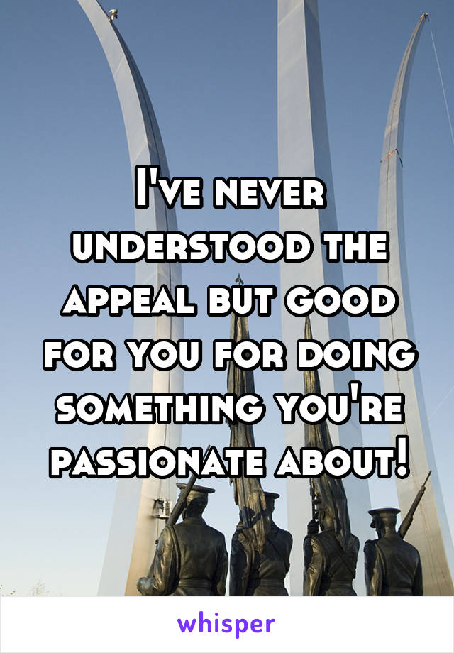 I've never understood the appeal but good for you for doing something you're passionate about!