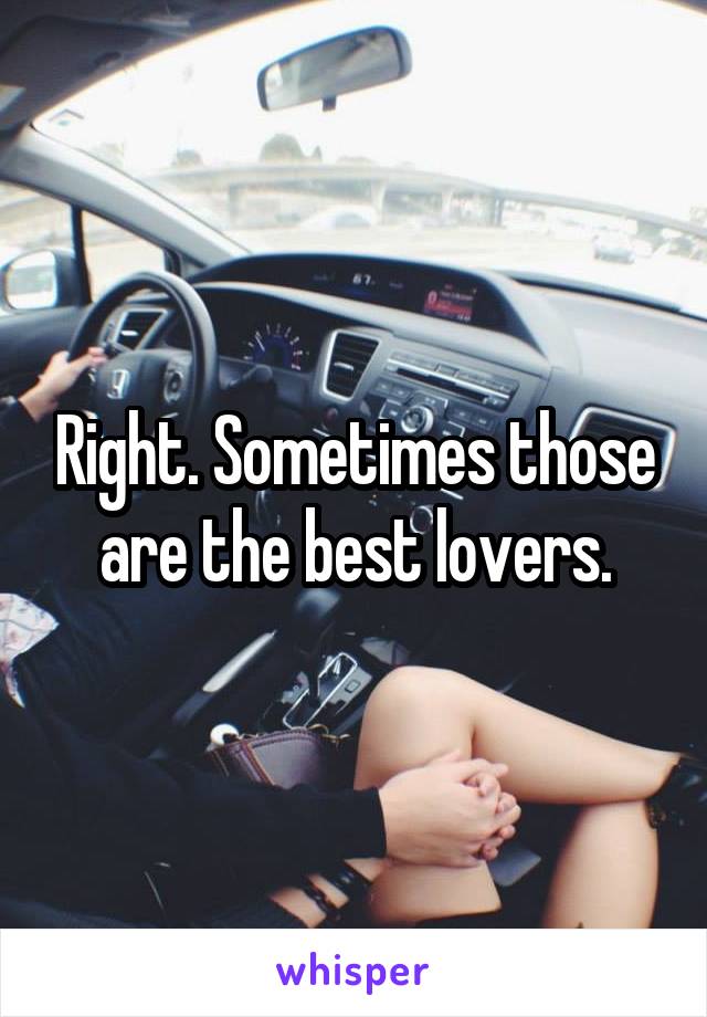 Right. Sometimes those are the best lovers.