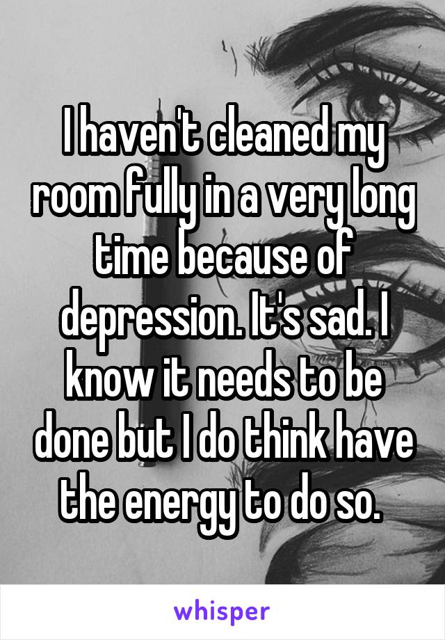 I haven't cleaned my room fully in a very long time because of depression. It's sad. I know it needs to be done but I do think have the energy to do so. 