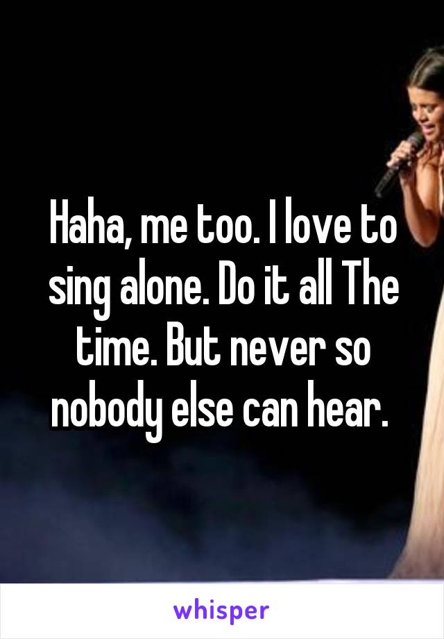 Haha, me too. I love to sing alone. Do it all The time. But never so nobody else can hear. 