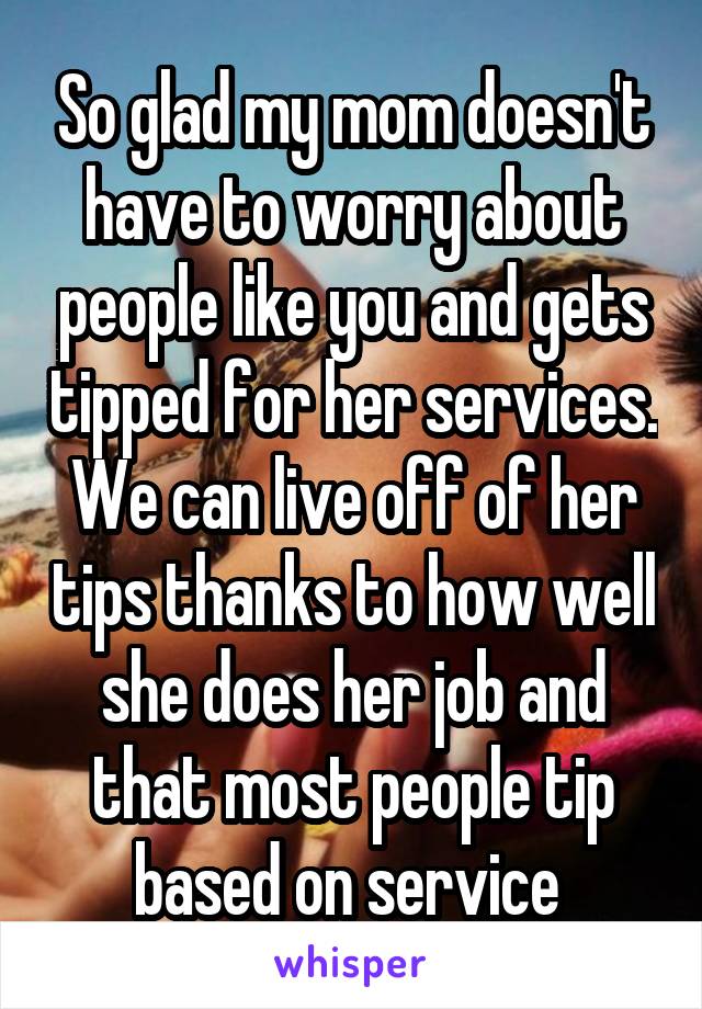 So glad my mom doesn't have to worry about people like you and gets tipped for her services. We can live off of her tips thanks to how well she does her job and that most people tip based on service 