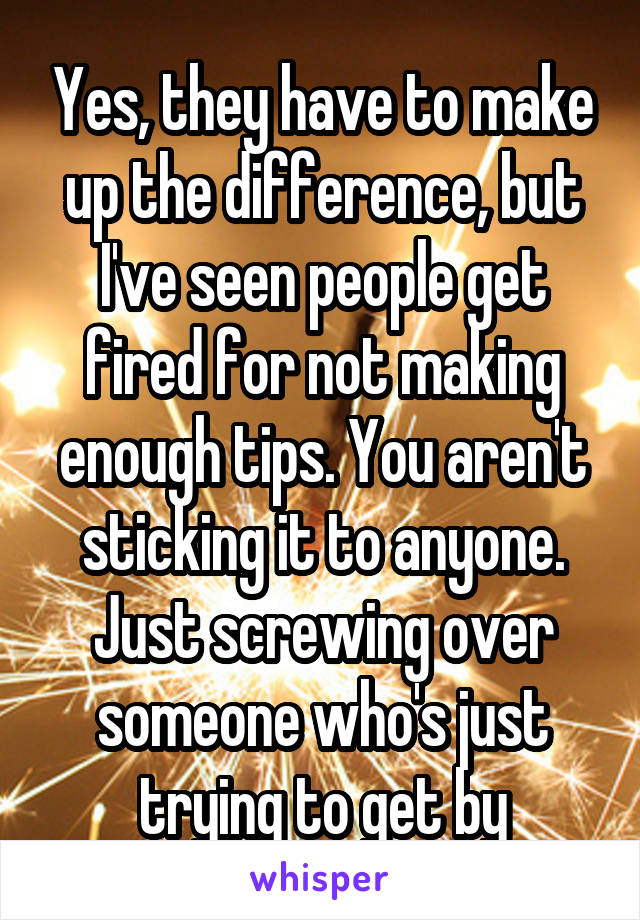 Yes, they have to make up the difference, but I've seen people get fired for not making enough tips. You aren't sticking it to anyone. Just screwing over someone who's just trying to get by