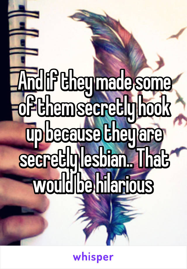 And if they made some of them secretly hook up because they are secretly lesbian.. That would be hilarious 