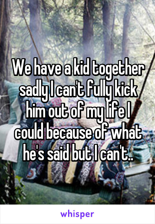 We have a kid together sadly I can't fully kick him out of my life I could because of what he's said but I can't..