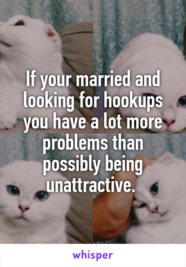 If your married and looking for hookups you have a lot more problems than possibly being unattractive. 