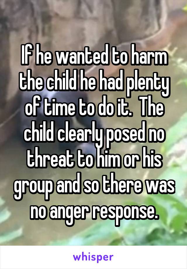 If he wanted to harm the child he had plenty of time to do it.  The child clearly posed no threat to him or his group and so there was no anger response.