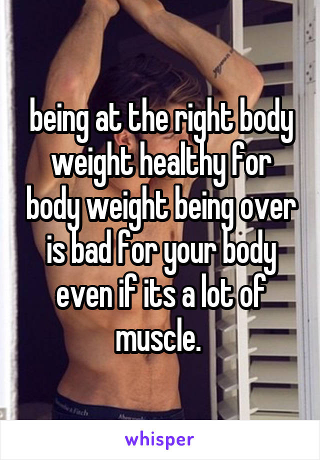 being at the right body weight healthy for body weight being over is bad for your body even if its a lot of muscle. 