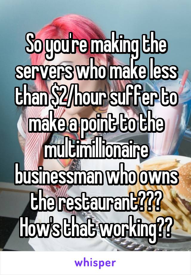 So you're making the servers who make less than $2/hour suffer to make a point to the multimillionaire businessman who owns the restaurant??? How's that working??