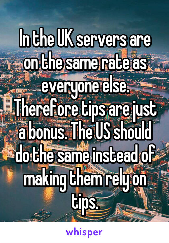 In the UK servers are on the same rate as everyone else. Therefore tips are just a bonus. The US should do the same instead of making them rely on tips.