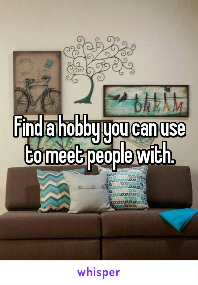 Find a hobby you can use to meet people with.