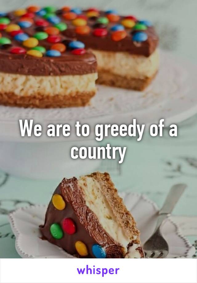 We are to greedy of a country